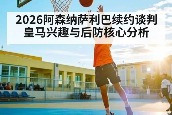 2026阿森纳萨利巴续约谈判皇马兴趣与后防核心分析